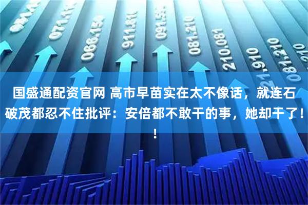 国盛通配资官网 高市早苗实在太不像话，就连石破茂都忍不住批评：安倍都不敢干的事，她却干了！