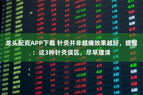 龙头配资APP下载 针灸并非越痛效果越好，提醒：这3种针灸误区，尽早理清