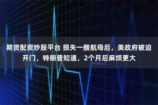 期货配资炒股平台 损失一艘航母后，美政府被迫开门，特朗普知道，2个月后麻烦更大