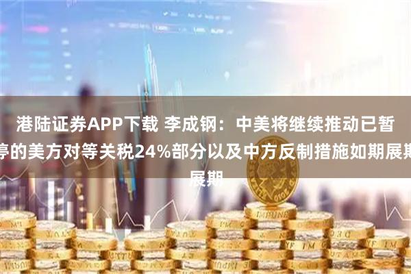 港陆证券APP下载 李成钢：中美将继续推动已暂停的美方对等关税24%部分以及中方反制措施如期展期