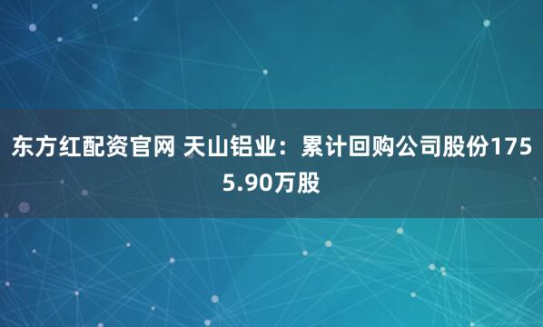 东方红配资官网 天山铝业：累计回购公司股份1755.90万股