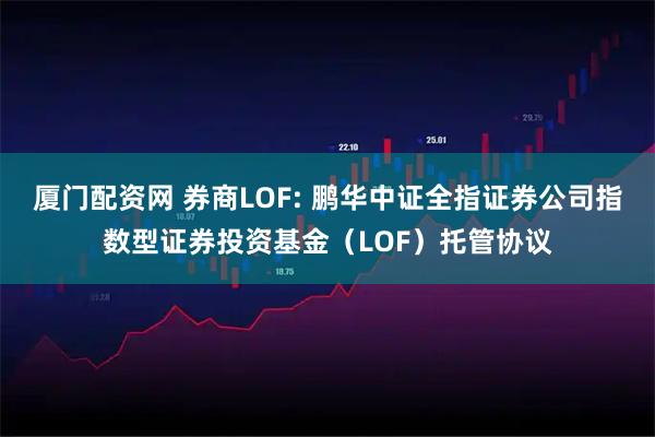厦门配资网 券商LOF: 鹏华中证全指证券公司指数型证券投资基金（LOF）托管协议