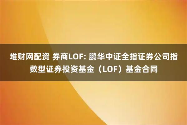 堆财网配资 券商LOF: 鹏华中证全指证券公司指数型证券投资基金（LOF）基金合同