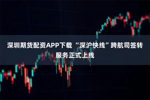深圳期货配资APP下载 “深沪快线”跨航司签转服务正式上线