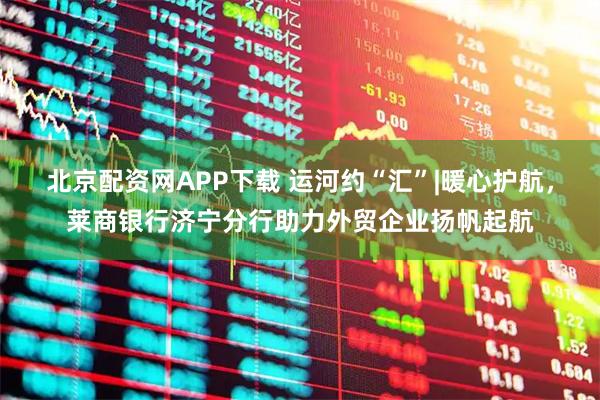 北京配资网APP下载 运河约“汇”|暖心护航，莱商银行济宁分行助力外贸企业扬帆起航