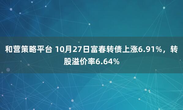 和营策略平台 10月27日富春转债上涨6.91%,转股溢价率6.64%