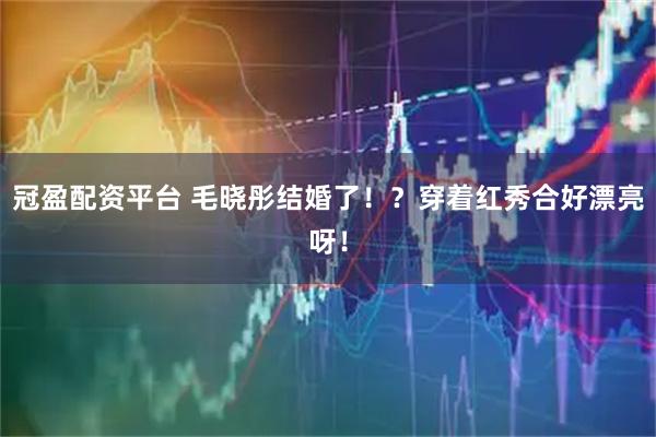 冠盈配资平台 毛晓彤结婚了!?穿着红秀合好漂亮呀!