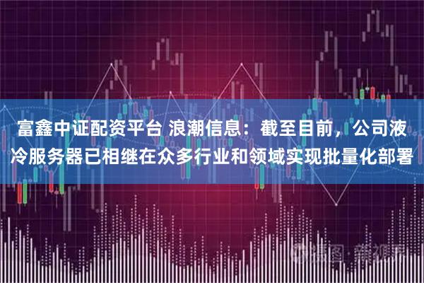 富鑫中证配资平台 浪潮信息:截至目前,公司液冷服务器已相继在众多行业和领域实现批量化部署