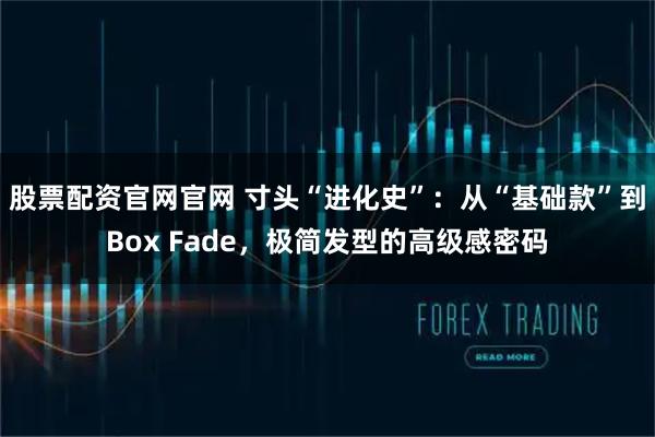 股票配资官网官网 寸头“进化史”：从“基础款”到Box Fade，极简发型的高级感密码