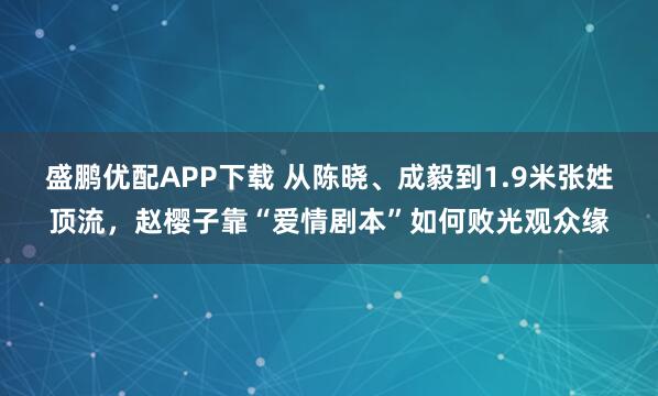 盛鹏优配APP下载 从陈晓、成毅到1.9米张姓顶流，赵樱子靠“爱情剧本”如何败光观众缘