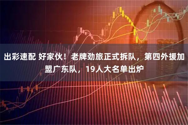 出彩速配 好家伙!老牌劲旅正式拆队,第四外援加盟广东队,19人大名单出炉