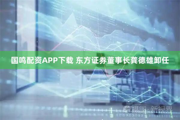 国鸣配资APP下载 东方证券董事长龚德雄卸任