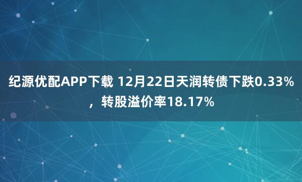 纪源优配APP下载 12月22日天润转债下跌0.33%，转股溢价率18.17%