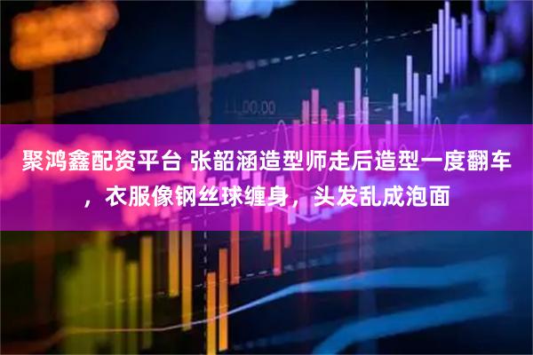 聚鸿鑫配资平台 张韶涵造型师走后造型一度翻车，衣服像钢丝球缠身，头发乱成泡面