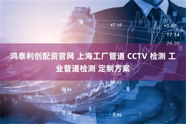 鸿泰利创配资官网 上海工厂管道 CCTV 检测 工业管道检测 定制方案