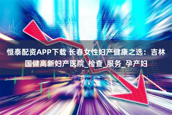 恒泰配资APP下载 长春女性妇产健康之选：吉林国健高新妇产医院_检查_服务_孕产妇