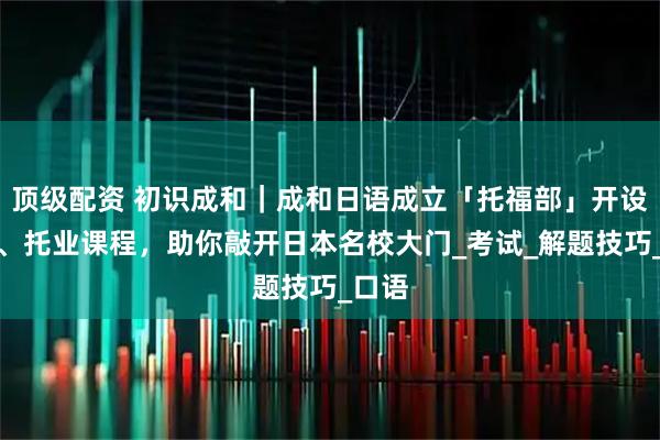 顶级配资 初识成和|成和日语成立「托福部」开设托福、托业课程,助你敲开日本名校大门_考试_解题技巧_口语