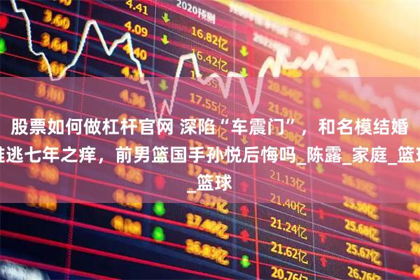 股票如何做杠杆官网 深陷“车震门”，和名模结婚难逃七年之痒，前男篮国手孙悦后悔吗_陈露_家庭_篮球