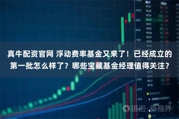 真牛配资官网 浮动费率基金又来了!已经成立的第一批怎么样了?哪些宝藏基金经理值得关注?