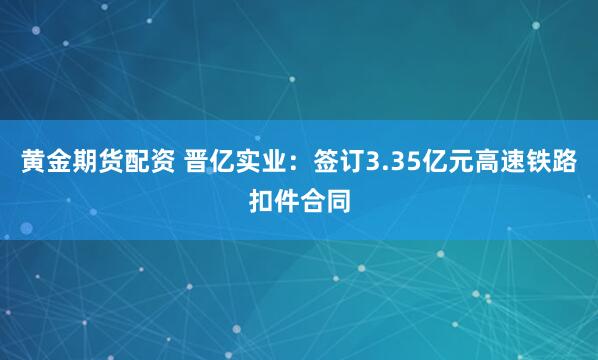 黄金期货配资 晋亿实业：签订3.35亿元高速铁路扣件合同